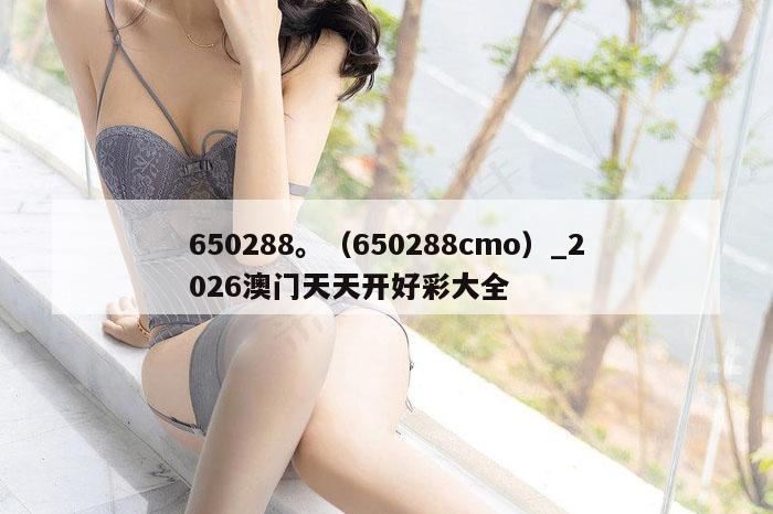 650288。（650288cmo）_2026澳门天天开好彩大全